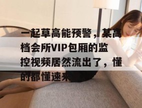 一起草高能预警，某高档会所VIP包厢的监控视频居然流出了，懂的都懂速来拿。