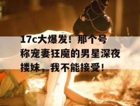 17c大爆发！那个号称宠妻狂魔的男星深夜搂妹，我不能接受！