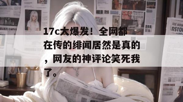 17c大爆发！全网都在传的绯闻居然是真的，网友的神评论笑死我了。  第1张