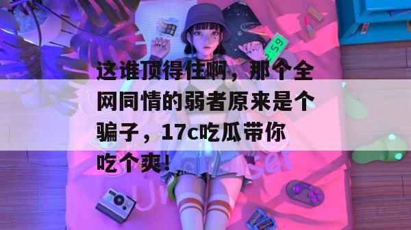 这谁顶得住啊，那个全网同情的弱者原来是个骗子，17c吃瓜带你吃个爽！  第1张