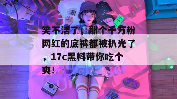 笑不活了，那个千万粉网红的底裤都被扒光了，17c黑料带你吃个爽！  第1张