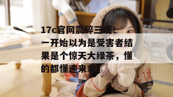 17c官网震碎三观！一开始以为是受害者结果是个惊天大绿茶，懂的都懂速来拿。  第1张
