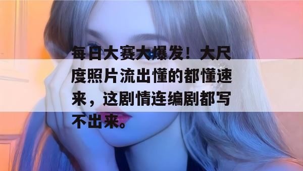 每日大赛大爆发！大尺度照片流出懂的都懂速来，这剧情连编剧都写不出来。  第1张