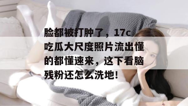 脸都被打肿了，17c吃瓜大尺度照片流出懂的都懂速来，这下看脑残粉还怎么洗地！  第1张
