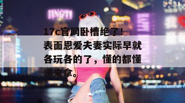 17c官网卧槽绝了！表面恩爱夫妻实际早就各玩各的了，懂的都懂速来拿。  第1张