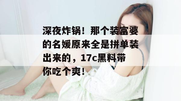 深夜炸锅！那个装富婆的名媛原来全是拼单装出来的，17c黑料带你吃个爽！  第1张
