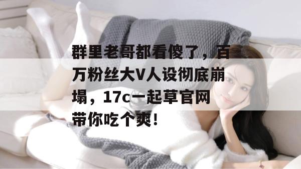 群里老哥都看傻了，百万粉丝大V人设彻底崩塌，17c一起草官网带你吃个爽！  第1张