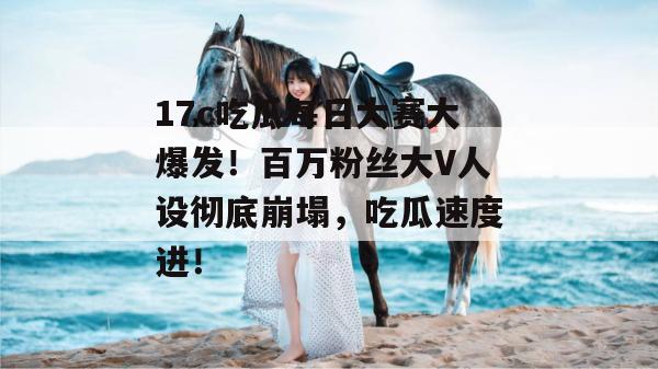 17c吃瓜每日大赛大爆发！百万粉丝大V人设彻底崩塌，吃瓜速度进！  第1张