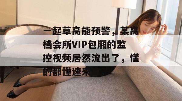 一起草高能预警，某高档会所VIP包厢的监控视频居然流出了，懂的都懂速来拿。  第1张