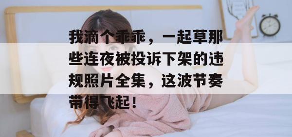 我滴个乖乖，一起草那些连夜被投诉下架的违规照片全集，这波节奏带得飞起！  第1张