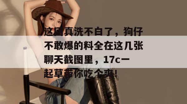 这回真洗不白了，狗仔不敢爆的料全在这几张聊天截图里，17c一起草带你吃个爽！  第1张