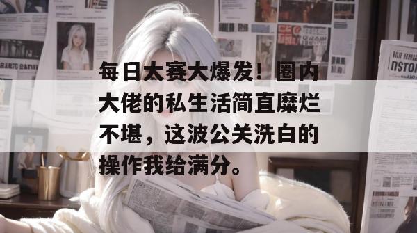 每日大赛大爆发！圈内大佬的私生活简直糜烂不堪，这波公关洗白的操作我给满分。  第1张