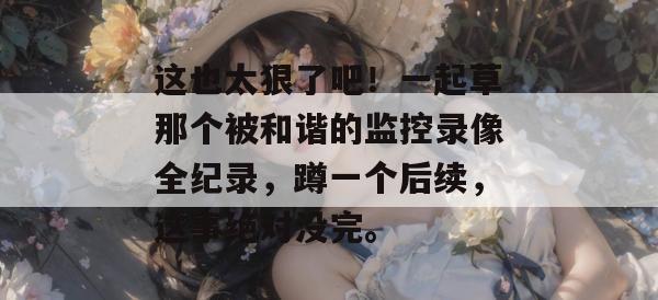 这也太狠了吧！一起草那个被和谐的监控录像全纪录，蹲一个后续，这事绝对没完。  第1张