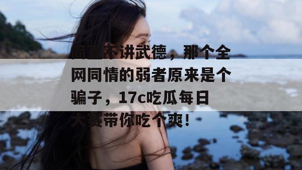 简直不讲武德,那个全网同情的弱者原来是个骗子,17c吃瓜每日大赛带你吃个爽! 第1张 简直不讲武德,那个全网同情的弱者原来是个骗子,17c吃瓜每日大赛带你吃个爽! 第1张