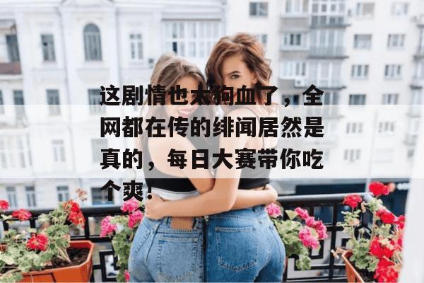 这剧情也太狗血了，全网都在传的绯闻居然是真的，每日大赛带你吃个爽！  第1张
