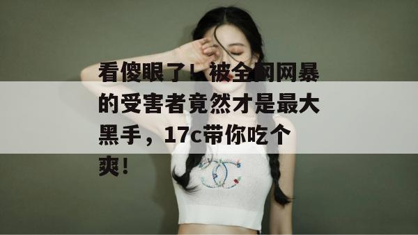 看傻眼了！被全网网暴的受害者竟然才是最大黑手，17c带你吃个爽！  第1张