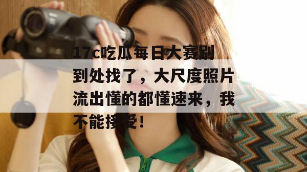 17c吃瓜每日大赛别到处找了，大尺度照片流出懂的都懂速来，我不能接受！  第1张