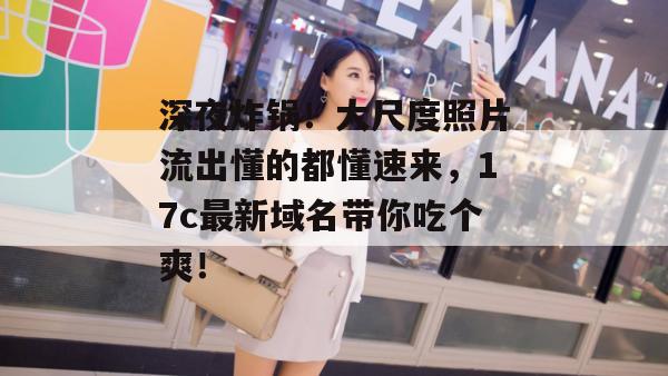 深夜炸锅！大尺度照片流出懂的都懂速来，17c最新域名带你吃个爽！  第1张