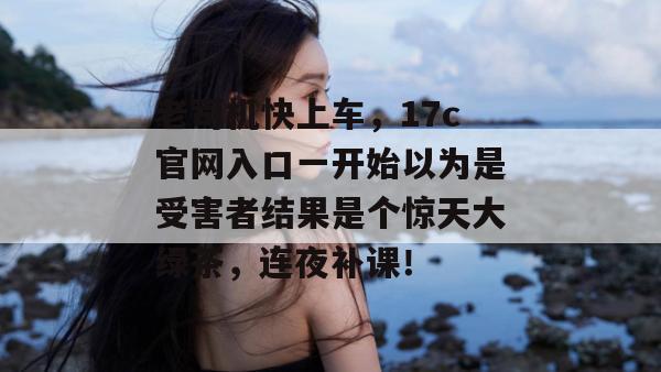 老司机快上车，17c官网入口一开始以为是受害者结果是个惊天大绿茶，连夜补课！  第1张