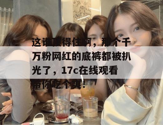 这谁顶得住啊，那个千万粉网红的底裤都被扒光了，17c在线观看带你吃个爽！  第1张