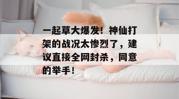 一起草大爆发!神仙打架的战况太惨烈了,建议直接全网封杀,同意的举手! 第1张 一起草大爆发!神仙打架的战况太惨烈了,建议直接全网封杀,同意的举手! 第1张