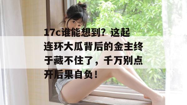 17c谁能想到?这起连环大瓜背后的金主终于藏不住了,千万别点开后果自负! 第1张 17c谁能想到?这起连环大瓜背后的金主终于藏不住了,千万别点开后果自负! 第1张