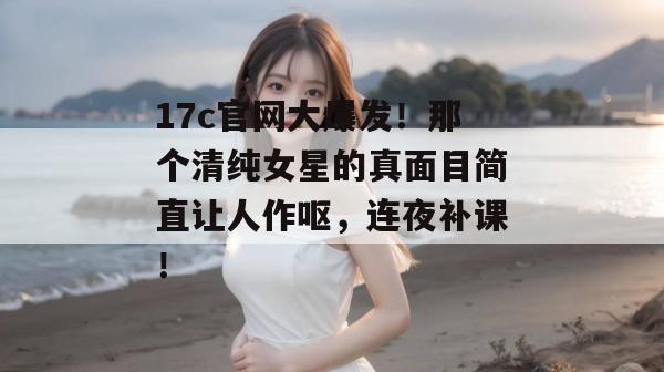 17c官网大爆发！那个清纯女星的真面目简直让人作呕，连夜补课！  第1张