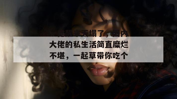 一觉醒来天塌了，圈内大佬的私生活简直糜烂不堪，一起草带你吃个爽！  第1张
