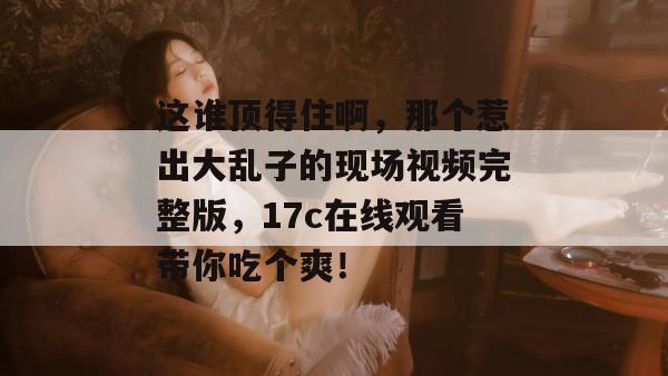 这谁顶得住啊，那个惹出大乱子的现场视频完整版，17c在线观看带你吃个爽！  第1张
