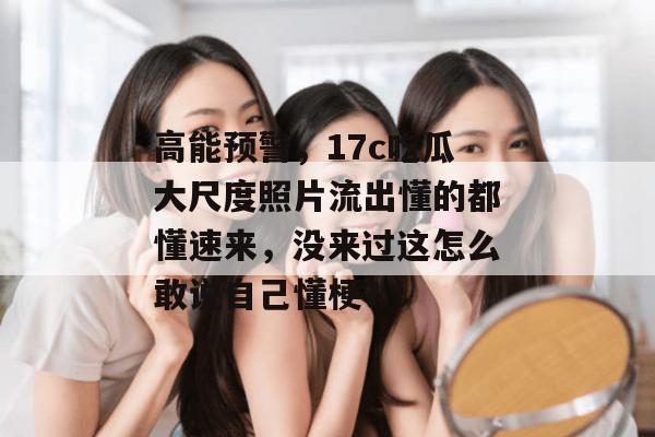 高能预警，17c吃瓜大尺度照片流出懂的都懂速来，没来过这怎么敢说自己懂梗？  第1张