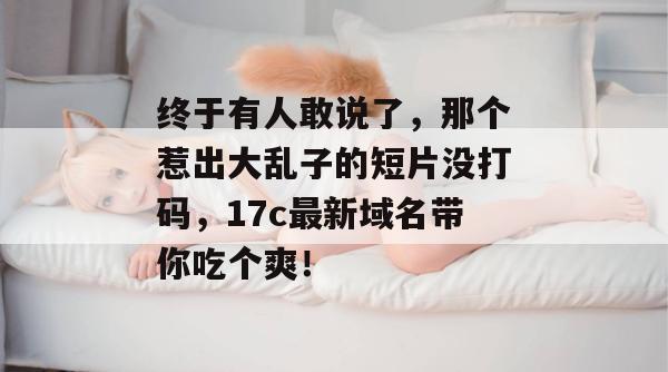 终于有人敢说了，那个惹出大乱子的短片没打码，17c最新域名带你吃个爽！  第1张