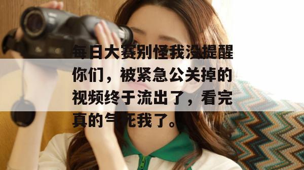 每日大赛别怪我没提醒你们，被紧急公关掉的视频终于流出了，看完真的气死我了。  第1张