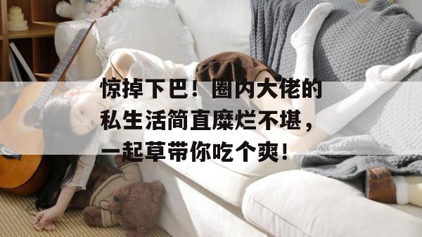 惊掉下巴！圈内大佬的私生活简直糜烂不堪，一起草带你吃个爽！  第1张