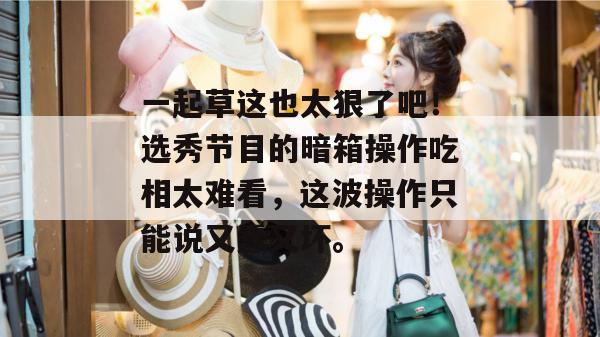 一起草这也太狠了吧！选秀节目的暗箱操作吃相太难看，这波操作只能说又蠢又坏。  第1张