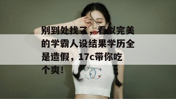 别到处找了,看似完美的学霸人设结果学历全是造假,17c带你吃个爽! 第1张 别到处找了,看似完美的学霸人设结果学历全是造假,17c带你吃个爽! 第1张