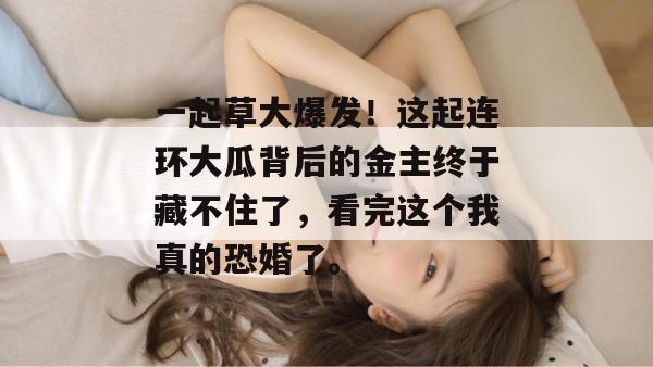 一起草大爆发！这起连环大瓜背后的金主终于藏不住了，看完这个我真的恐婚了。  第1张