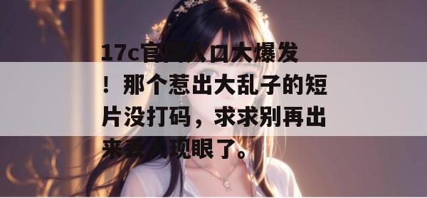 17c官网入口大爆发!那个惹出大乱子的短片没打码,求求别再出来丢人现眼了。 第1张 17c官网入口大爆发!那个惹出大乱子的短片没打码,求求别再出来丢人现眼了。 第1张