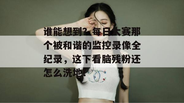 谁能想到？每日大赛那个被和谐的监控录像全纪录，这下看脑残粉还怎么洗地！  第1张