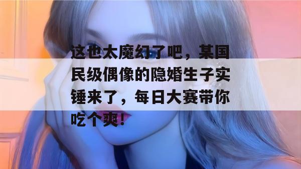 这也太魔幻了吧，某国民级偶像的隐婚生子实锤来了，每日大赛带你吃个爽！  第1张