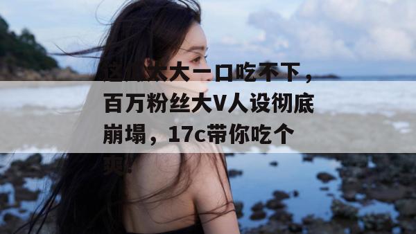 这瓜太大一口吃不下，百万粉丝大V人设彻底崩塌，17c带你吃个爽！  第1张
