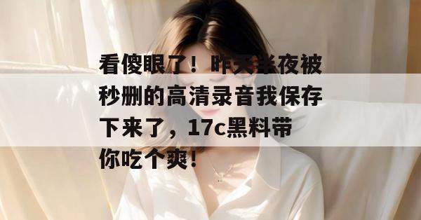 看傻眼了！昨天半夜被秒删的高清录音我保存下来了，17c黑料带你吃个爽！  第1张