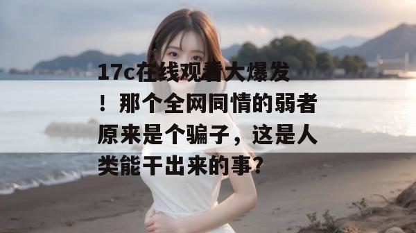 17c在线观看大爆发！那个全网同情的弱者原来是个骗子，这是人类能干出来的事？  第1张