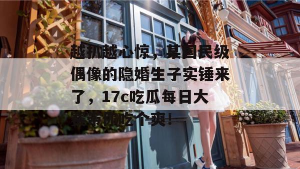 越扒越心惊，某国民级偶像的隐婚生子实锤来了，17c吃瓜每日大赛带你吃个爽！  第1张