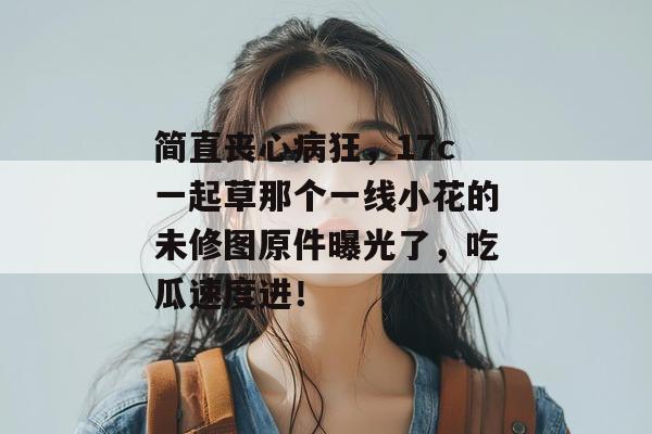 简直丧心病狂，17c一起草那个一线小花的未修图原件曝光了，吃瓜速度进！  第1张