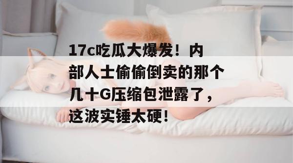 17c吃瓜大爆发！内部人士偷偷倒卖的那个几十G压缩包泄露了，这波实锤太硬！  第1张