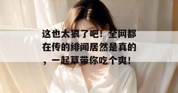 这也太狠了吧!全网都在传的绯闻居然是真的,一起草带你吃个爽! 第1张 这也太狠了吧!全网都在传的绯闻居然是真的,一起草带你吃个爽! 第1张