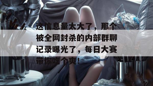 这信息量太大了，那个被全网封杀的内部群聊记录曝光了，每日大赛带你吃个爽！  第1张