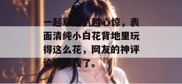 一起草越扒越心惊，表面清纯小白花背地里玩得这么花，网友的神评论笑死我了。  第1张