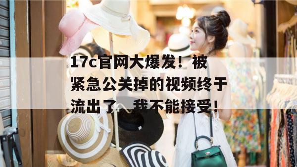 17c官网大爆发！被紧急公关掉的视频终于流出了，我不能接受！  第1张
