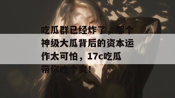 吃瓜群已经炸了，那个神级大瓜背后的资本运作太可怕，17c吃瓜带你吃个爽！  第1张